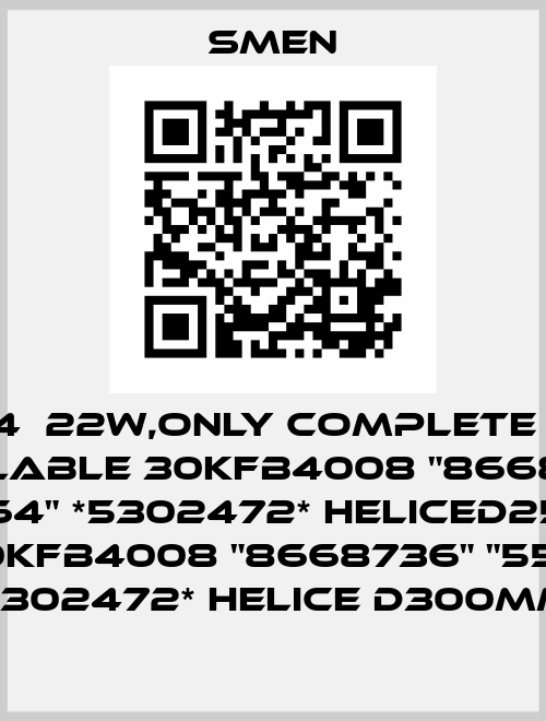 550164  22W,only complete fan is available 30KFB4008 "8668735" "550164" *5302472* HELICED250MM or 30KFB4008 "8668736" "550164" *5302472* HELICE D300MM  Smen